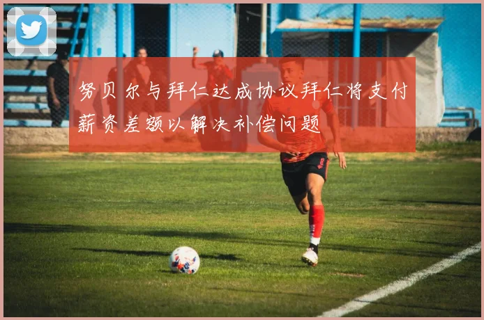 努贝尔与拜仁达成协议拜仁将支付薪资差额以解决补偿问题