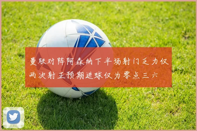 曼联对阵阿森纳下半场射门乏力仅两次射正预期进球仅为零点三六