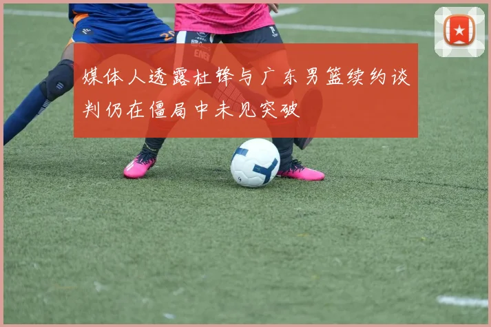 媒体人透露杜锋与广东男篮续约谈判仍在僵局中未见突破