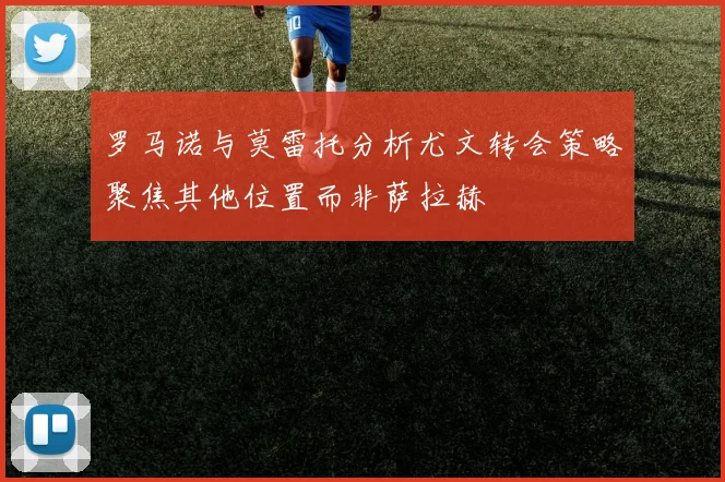 罗马诺与莫雷托分析尤文转会策略聚焦其他位置而非萨拉赫