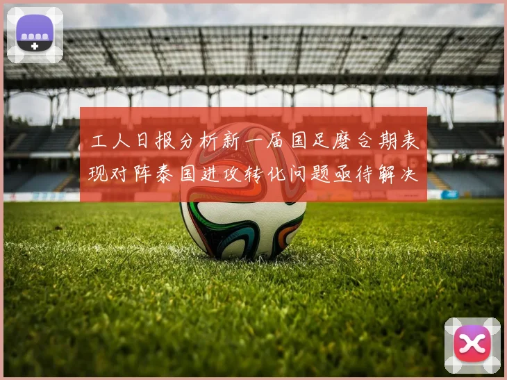 工人日报分析新一届国足磨合期表现对阵泰国进攻转化问题亟待解决