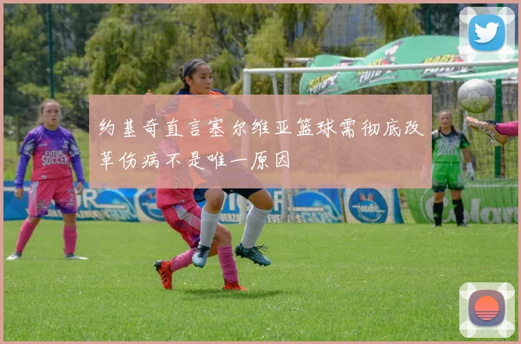 约基奇直言塞尔维亚篮球需彻底改革伤病不是唯一原因