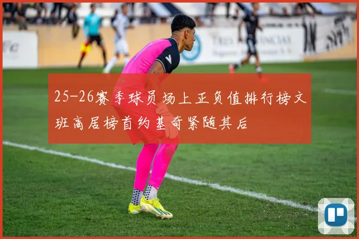 25-26赛季球员场上正负值排行榜文班高居榜首约基奇紧随其后