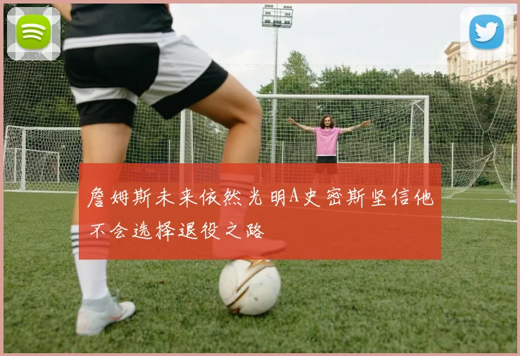 詹姆斯未来依然光明A史密斯坚信他不会选择退役之路