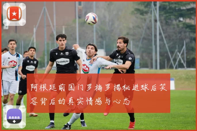 阿根廷前国门罗梅罗揭秘进球后笑容背后的真实情感与心态