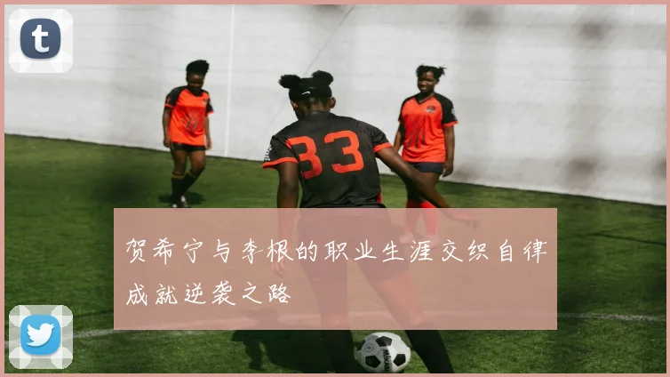 贺希宁与李根的职业生涯交织自律成就逆袭之路