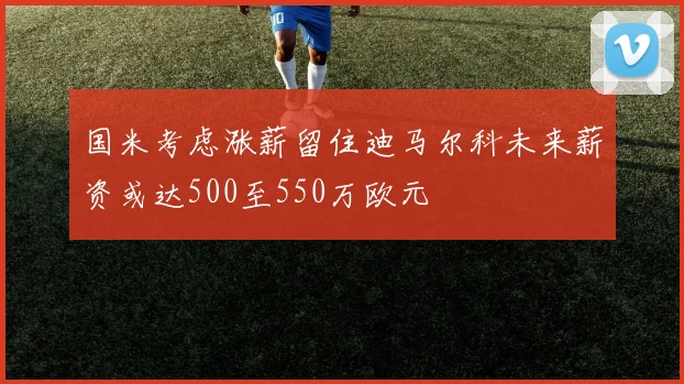 国米考虑涨薪留住迪马尔科未来薪资或达500至550万欧元