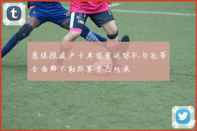 意媒报道卢卡库将重返球队与孔蒂会面那不勒斯赛季已结束